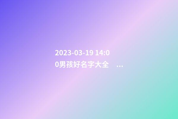 2023-03-19 14:00男孩好名字大全，要帶五行八字的哦